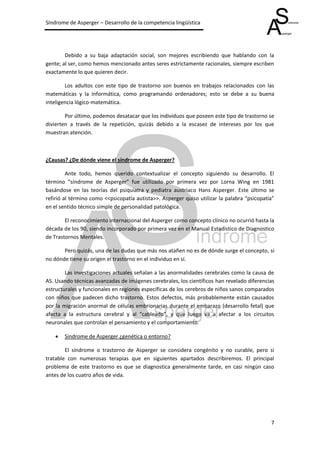 Síndrome de Asperger – Desarrollo de la competencia lingüística




        Debido a su baja adaptación social, son mejores escribiendo que hablando con la
gente; al ser, como hemos mencionado antes seres estrictamente racionales, siempre escriben
exactamente lo que quieren decir.

        Los adultos con este tipo de trastorno son buenos en trabajos relacionados con las
matemáticas y la informática, como programando ordenadores; esto se debe a su buena
inteligencia lógico-matemática.

        Por último, podemos desatacar que los individuos que poseen este tipo de trastorno se
divierten a través de la repetición, quizás debido a la escasez de intereses por los que
muestran atención.



¿Causas? ¿De dónde viene el síndrome de Asperger?

         Ante todo, hemos querido contextualizar el concepto siguiendo su desarrollo. El
término “síndrome de Asperger” fue utilizado por primera vez por Lorna Wing en 1981
basándose en las teorías del psiquiatra y pediatra austriaco Hans Asperger. Este último se
refirió al término como <<psicopatía autista>>. Asperger quiso utilizar la palabra “psicopatía”
en el sentido técnico simple de personalidad patológica.

        El reconocimiento internacional del Asperger como concepto clínico no ocurrió hasta la
década de los 90, siendo incorporado por primera vez en el Manual Estadístico de Diagnostico
de Trastornos Mentales.

       Pero quizás, una de las dudas que más nos atañen no es de dónde surge el concepto, si
no dónde tiene su origen el trastorno en el individuo en sí.

        Las investigaciones actuales señalan a las anormalidades cerebrales como la causa de
AS. Usando técnicas avanzadas de imágenes cerebrales, los científicos han revelado diferencias
estructurales y funcionales en regiones específicas de los cerebros de niños sanos comparados
con niños que padecen dicho trastorno. Estos defectos, más probablemente están causados
por la migración anormal de células embrionarias durante el embarazo (desarrollo fetal) que
afecta a la estructura cerebral y al “cableado”, y que luego va a afectar a los circuitos
neuronales que controlan el pensamiento y el comportamiento.

       Síndrome de Asperger ¿genética o entorno?

        El síndrome o trastorno de Asperger se considera congénito y no curable, pero si
tratable con numerosas terapias que en siguientes apartados describiremos. El principal
problema de este trastorno es que se diagnostica generalmente tarde, en casi ningún caso
antes de los cuatro años de vida.




                                                                                             7
 