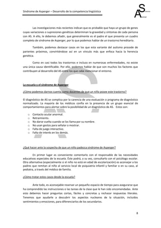 Síndrome de Asperger – Desarrollo de la competencia lingüística




        Las investigaciones más recientes indican que es probable que haya un grupo de genes
cuyas variaciones o supresiones genéticas determinan la gravedad y síntomas de cada persona
con AS. A ello, le debemos añadir, que generalmente es el padre el que presenta un cuadro
completo de síndrome de Asperger, por lo que podemos hablar de un trastorno hereditario.

        También, podemos destacar casos en los que esta variante del autismo procede de
parientes próximos, convirtiéndose así en un vínculo más que enfoca hacia la herencia
genética.

        Como en casi todos los trastornos e incluso en numerosas enfermedades, no existe
una única causa identificable. Por ello, podemos hablar de que son muchos los factores que
contribuyen al desarrollo del AS entre los que cabe mencionar el entorno.



La escuela y el síndrome de Asperger

¿Cómo podemos darnos cuenta como docentes de que un niño posee este trastorno?

El diagnóstico de AS se complica por la carencia de una evaluación o programa de diagnóstico
normalizado. La mayoría de los médicos confía en la presencia de un grupo esencial de
comportamientos para alertar sobre la posibilidad de un diagnóstico de AS. Estos son:

    o   Contacto ocular anormal.
    o   Retraimiento.
    o   No darse vuelta cuando se los llama por su nombre.
    o   No usan gestos para señalar o mostrar.
    o   Falta de juego interactivo.
    o   Falta de interés en los demás.




¿Qué hacer ante la sospecha de que un niño padezca síndrome de Asperger?

        En primer lugar es conveniente comentarlo con el responsable de las necesidades
educativas especiales de la escuela. Éste podrá, a su vez, consultarlo con el psicólogo escolar.
Otra alternativa (especialmente si el niño no está en edad de escolarización) es aconsejar a los
padres que remitan al niño al servicio local de psiquiatría infantil y familiar o en su caso, al
pediatra, a través del médico de familia.

¿Cómo tratar estos casos desde la escuela?

       Ante todo, es aconsejable reservar un pequeño espacio de tiempo para asegurarse que
ha comprendido las instrucciones o las tareas de la clase que le han sido encomendadas. Ante
esto debemos hacer preguntas cortas, fáciles y concretas y rechazar respuestas literales.
Tenemos que ayudarle a descubrir los aspectos nucleares de la situación, incluidos
sentimientos y emociones, para diferenciarlos de los secundarios.


                                                                                              8
 