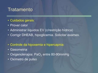 Tratamento
• Cuidados gerais:
• Prover calor
• Administrar líquidos EV (c/restrição hídrica)
• Corrigir DHEAB, hipoglicemia. Solicitar exames.
• Controle da hipoxemia e hipercapnia:
• Gasometria
• Oxigenoterapia: PaO2 entre 80-90mmHg
• Oxímetro de pulso
 