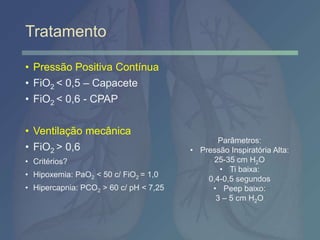 Tratamento
• Pressão Positiva Contínua
• FiO2 < 0,5 – Capacete
• FiO2 < 0,6 - CPAP
• Ventilação mecânica
• FiO2 > 0,6
• Critérios?
• Hipoxemia: PaO2 < 50 c/ FiO2 = 1,0
• Hipercapnia: PCO2 > 60 c/ pH < 7,25
Parâmetros:
• Pressão Inspiratória Alta:
25-35 cm H2O
• Ti baixa:
0,4-0,5 segundos
• Peep baixo:
3 – 5 cm H2O
 