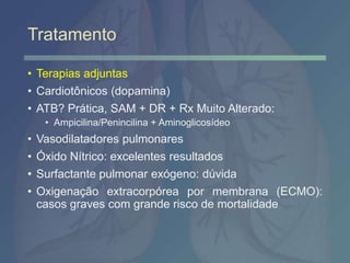 Tratamento
• Terapias adjuntas
• Cardiotônicos (dopamina)
• ATB? Prática, SAM + DR + Rx Muito Alterado:
• Ampicilina/Penincilina + Aminoglicosídeo
• Vasodilatadores pulmonares
• Óxido Nítrico: excelentes resultados
• Surfactante pulmonar exógeno: dúvida
• Oxigenação extracorpórea por membrana (ECMO):
casos graves com grande risco de mortalidade
 