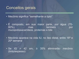 Conceitos gerais
• Mecônio significa “semelhante a ópio”
• É composto, em sua maior parte, por água (70-
80%), mas também por
mucopolissacarídeos, proteínas e bile
• Mecônio aparece na vida IU, no íleo distal, entre 16ª e
20ª semana
• Se IG > 42 sm, ≥ 35% eliminarão mecônio
(tinto/espesso)
 