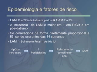 Epidemiologia e fatores de risco
• LAM 11 a 22% de todos os partos  SAM 2 a 3%
• A incidência de LAM é maior em  em PIG’s e em
pós-datismo
• Se correlaciona de forma diretamente proporcional a
IG, sendo rara antes das 34 semanas
• LAM  Sofrimento Fetal  Asfixia IU
Hipóxia
Intra-útero

Peristaltismo
Relaxamento
do esfíncter
anal
LAM
 