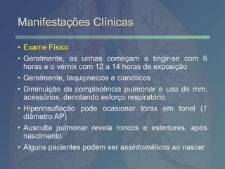 Manifestações Clínicas
• Exame Físico
• Geralmente, as unhas começam a tingir-se com 6
horas e o vérnix com 12 a 14 horas de exposição
• Geralmente, taquipneicos e cianóticos
• Diminuição da complacência pulmonar e uso de mm.
acessórios, denotando esforço respiratório
• Hiperinsuflação pode ocasionar tórax em tonel (
diâmetro AP)
• Ausculta pulmonar revela roncos e estertores, após
nascimento
• Alguns pacientes podem ser assintomáticos ao nascer
 