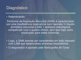 Diagnóstico
• Relembrando:
• Logo, a SAM precisa ser considerada em todo neonato
com LAM que desenvolveu sintomas respiratórios
• O diagnóstico é apoiado pela Radiografia de Tórax
Síndrome de Aspiração Meconial (SAM) é caracterizada
por uma insuficiência respiratória num neonato  líquido
amniótico meconial (LAM) + achados radiológicos
compatíveis com o quadro clínico, sem que haja outra
explicação para estes sintomas.
 