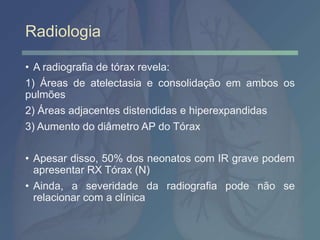 Radiologia
• A radiografia de tórax revela:
1) Áreas de atelectasia e consolidação em ambos os
pulmões
2) Áreas adjacentes distendidas e hiperexpandidas
3) Aumento do diâmetro AP do Tórax
• Apesar disso, 50% dos neonatos com IR grave podem
apresentar RX Tórax (N)
• Ainda, a severidade da radiografia pode não se
relacionar com a clínica
 