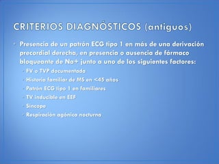 • Presencia de un patrón ECG tipo 1 en más de una derivación
  precordial derecha, en presencia o ausencia de fármaco
  bloqueante de Na+ junto a uno de los siguientes factores:
  •   FV o TVP documentada
  •   Historia familiar de MS en <45 años
  •   Patrón ECG tipo 1 en familiares
  •   TV inducible en EEF
  •   Síncope
  •   Respiración agónica nocturna
 