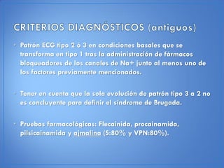 • Patrón ECG tipo 2 ó 3 en condiciones basales que se
  transforma en tipo 1 tras la administración de fármacos
  bloqueadores de los canales de Na+ junto al menos uno de
  los factores previamente mencionados.

• Tener en cuenta que la sola evolución de patrón tipo 3 a 2 no
  es concluyente para definir el síndrome de Brugada.

• Pruebas farmacológicas: Flecainida, procainamida,
  pilsicainamida y ajmalina (S:80% y VPN:80%).
 