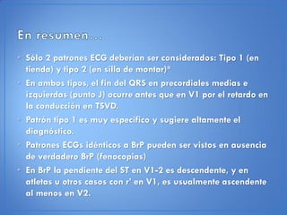 • Sólo 2 patrones ECG deberían ser considerados: Tipo 1 (en
  tienda) y tipo 2 (en silla de montar)*
• En ambos tipos, el fin del QRS en precordiales medias e
  izquierdas (punto J) ocurre antes que en V1 por el retardo en
  la conducción en TSVD.
• Patrón tipo 1 es muy específico y sugiere altamente el
  diagnóstico.
• Patrones ECGs idénticos a BrP pueden ser vistos en ausencia
  de verdadero BrP (fenocopias)
• En BrP la pendiente del ST en V1-2 es descendente, y en
  atletas u otros casos con r’ en V1, es usualmente ascendente
  al menos en V2.
 