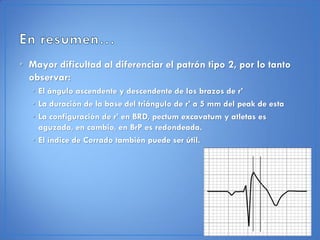 • Mayor dificultad al diferenciar el patrón tipo 2, por lo tanto
  observar:
   • El ángulo ascendente y descendente de los brazos de r’
   • La duración de la base del triángulo de r’ a 5 mm del peak de esta
   • La configuración de r’ en BRD, pectum excavatum y atletas es
     aguzada, en cambio, en BrP es redondeada.
   • El índice de Corrado también puede ser útil.
 