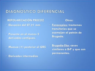 REPOLARIZACIÓN PRECOZ                       Otros:
• Elevación del ST ≥1 mm        • Fenocopias: trastornos
                                  transitorios que se
• Presente en al menos 2          asemejan al patrón de
  derivadas contiguas.            Brugada.


• Muesca (+) posterior al QRS   • Brugada-like: casos
                                  similares a BrP y que son
                                  permanentes.
• Derivadas intermedias
 