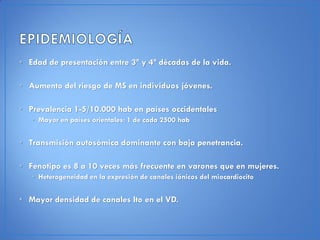 • Edad de presentación entre 3ª y 4ª décadas de la vida.

• Aumento del riesgo de MS en individuos jóvenes.

• Prevalencia 1-5/10.000 hab en países occidentales
   • Mayor en países orientales: 1 de cada 2500 hab


• Transmisión autosómica dominante con baja penetrancia.

• Fenotipo es 8 a 10 veces más frecuente en varones que en mujeres.
   • Heterogeneidad en la expresión de canales iónicos del miocardiocito


• Mayor densidad de canales Ito en el VD.
 