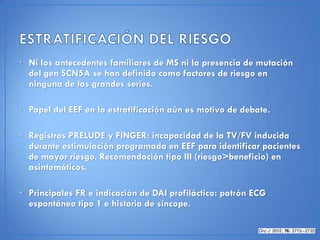 • Ni los antecedentes familiares de MS ni la presencia de mutación
  del gen SCN5A se han definido como factores de riesgo en
  ninguna de las grandes series.

• Papel del EEF en la estratificación aún es motivo de debate.

• Registros PRELUDE y FINGER: incapacidad de la TV/FV inducida
  durante estimulación programada en EEF para identificar pacientes
  de mayor riesgo. Recomendación tipo III (riesgo>beneficio) en
  asintomáticos.

• Principales FR e indicación de DAI profiláctico: patrón ECG
  espontáneo tipo 1 e historia de síncope.
 