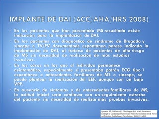 • En los pacientes que han presentado MS resucitada existe
  indicación para la implantación de DAI.
• En los pacientes con diagnóstico de síndrome de Brugada y
  síncope o TV/FV documentada espontánea parece indicada la
  implantación de DAI, al tratarse de pacientes de alto riesgo
  de MS sin necesidad de realización de más estudios
  invasivos.
• En los casos en los que el individuo permanece
  asintomático, especialmente si presentaba patrón ECG tipo 1
  espontáneo o antecedentes familiares de MS o síncope, se
  puede plantear la realización del EEF, aunque con un bajo
  VPP.
• En ausencia de síntomas y de antecedentes familiares de MS,
  la actitud inicial sería continuar con un seguimiento estrecho
  del paciente sin necesidad de realizar más pruebas invasivas.
 
