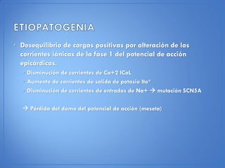 • Desequilibrio de cargas positivas por alteración de las
  corrientes iónicas de la fase 1 del potencial de acción
  epicárdicas.
  • Disminución de corrientes de Ca+2 ICaL
  • Aumento de corrientes de salida de potasio Ito*
  • Disminución de corrientes de entradas de Na+  mutación SCN5A

   Pérdida del domo del potencial de acción (meseta)
 
