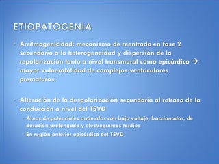 • Arritmogenicidad: mecanismo de reentrada en fase 2
  secundario a la heterogeneidad y dispersión de la
  repolarización tanto a nivel transmural como epicárdico 
  mayor vulnerabilidad de complejos ventriculares
  prematuros.

• Alteración de la despolarización secundaria al retraso de la
  conducción a nivel del TSVD
  • Áreas de potenciales anómalos con bajo voltaje, fraccionados, de
    duración prolongada y electrogramas tardios
  • En región anterior epicárdica del TSVD
 