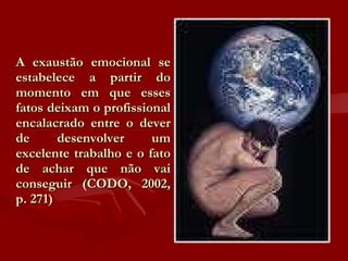 A exaustão emocional se estabelece a partir do momento em que esses fatos deixam o profissional encalacrado entre o dever de desenvolver um excelente trabalho e o fato de achar que não vai conseguir (CODO, 2002, p. 271) 