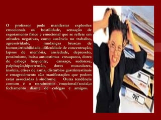 O professor pode manifestar explosões emocionais ou hostilidade, sensação de esgotamento físico e emocional que se reflete em atitudes negativas, como ausência no trabalho, agressividade,  mudanças bruscas de humor,irritabilidade, dificuldade de concentração, lapsos de memória, ansiedade, depressão, pessimismo, baixa autoestimas  enxaqueca, dores de cabeça frequente,  cansaço, sudorese, palpitação,hipertensão, dores musculares, insônia, crises de asma, distúrbios gastrintestinais e emagrecimento são manifestações que podem estar associadas à síndrome.  Outra tendência comum é o retraimento emocional/social,o fechamento diante de colegas e amigos.  
