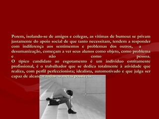 Porem, isolando-se de amigos e colegas, as vítimas de burnout se privam justamente do apoio social de que tanto necessitam, tendem a responder com indiferença aos sentimentos e problemas dos outros,  a  desumanização, começam a ver seus alunos como objeto, como problema e não como pessoa. O típico candidato ao esgotamento é um individuo estritamente profissional, é o trabalhador que se dedica totalmente à atividade que realiza, com perfil perfeccionista; idealista, automotivado e que julga ser capaz de alcançar todas as metas possíveis. 