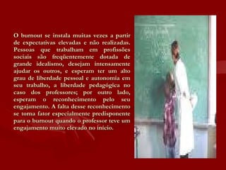 O burnout se instala muitas vezes a partir de expectativas elevadas e não realizadas. Pessoas que trabalham em profissões sociais são freqüentemente dotada de grande idealismo, desejam intensamente ajudar os outros, e esperam ter um alto grau de liberdade pessoal e autonomia em seu trabalho, a liberdade pedagógica no caso dos professores; por outro lado, esperam o reconhecimento pelo seu engajamento. A falta desse reconhecimento se torna fator especialmente predisponente para o burnout quando o professor teve um engajamento muito elevado no início. 