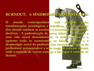 BURNOUT:  A SÍNDROME DA DESISTÊNCIA   O mundo contemporâneo está marcado pelas transformações tecnológicas e cientificas, cujas mudanças têm afetado tambem as escolas e o exercício profissional da docência . A padronização de novos hábitos vai levando a uma vida moral desconfortável. O individualismo e o egoísmo estão se acentuando, os baixos salários e o desprestígio social da profissão tem causado o desgaste do profissional acometendo-o a uma carga de estresse mental, onde a vontade de vencer começa a dar lugar à vontade de desistir.  