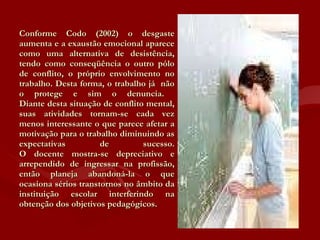 Conforme Codo (2002) o desgaste aumenta e a exaustão emocional aparece como uma alternativa de desistência, tendo como conseqüência o outro pólo de conflito, o próprio envolvimento no trabalho. Desta forma, o trabalho já  não o protege e sim o denuncia.  Diante desta situação de conflito mental, suas atividades tornam-se cada vez menos interessante o que parece afetar a motivação para o trabalho diminuindo as expectativas de sucesso. O docente mostra-se depreciativo e arrependido de ingressar na profissão, então planeja abandoná-la o que ocasiona sérios transtornos no âmbito da instituição escolar interferindo na obtenção dos objetivos pedagógicos.  