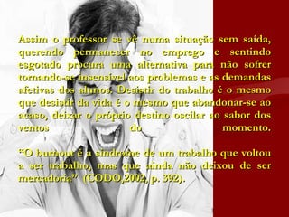 Assim o professor se vê numa situação sem saída, querendo permanecer no emprego e sentindo esgotado procura uma alternativa para não sofrer tornando-se insensível aos problemas e as demandas afetivas dos alunos. Desistir do trabalho é o mesmo que desistir da vida é o mesmo que abandonar-se ao acaso, deixar o próprio destino oscilar ao sabor dos ventos do momento. “O burnout é a síndrome de um trabalho que voltou a ser trabalho, mas que ainda não deixou de ser mercadoria”  (CODO,2002, p. 392).  