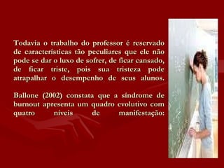 Todavia o trabalho do professor é reservado de características tão peculiares que ele não pode se dar o luxo de sofrer, de ficar cansado, de ficar triste, pois sua tristeza pode atrapalhar o desempenho de seus alunos. Ballone (2002) constata que a síndrome de burnout apresenta um quadro evolutivo com quatro níveis de manifestação: 