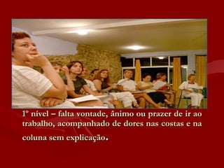 1º nível – falta vontade, ânimo ou prazer de ir ao trabalho, acompanhado de dores nas costas e na coluna sem explicação .  