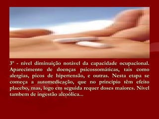 3º - nível diminuição notável da capacidade ocupacional. Aparecimento de doenças psicossomáticas, tais como alergias, picos de hipertensão, e outras. Nesta etapa se começa a automedicação, que no princípio têm efeito placebo, mas, logo em seguida requer doses maiores. Nível tambem de ingestão alcoólica... 