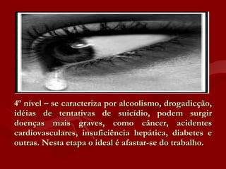 4º nível – se caracteriza por alcoolismo, drogadicção, idéias de tentativas de suicídio, podem surgir doenças mais graves, como câncer, acidentes cardiovasculares, insuficiência hepática, diabetes e outras. Nesta etapa o ideal é afastar-se do trabalho.  