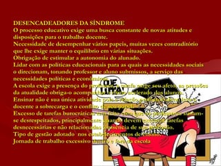 DESENCADEADORES DA SÍNDROME O processo educativo exige uma busca constante de novas atitudes e disposições para o trabalho docente. Necessidade de desempenhar vários papeis, muitas vezes contraditório que lhe exige manter o equilíbrio em várias situações. Obrigação de estimular a autonomia do alunado. Lidar com as políticas educacionais para as quais as necessidades sociais o direcionam, tonando professor e aluno submissos, a serviço das necessidades políticas e econômicas. A escola exige a presença do professor, a tarefa exige seu afeto, as pressões da atualidade obriga-o acompanhar o ritmo acelerado dos alunos. Ensinar não é sua única atividade pois a relação professor-aluno leva o docente a sobrecarga e o conflito de seu papel. Excesso de tarefas burocráticas tem feito com que os professores sintam-se desrespeitados, principalmente quando devem executar tarefas desnecessárias e não relacionadas à essência de sua profissão. Tipo de gestão adotado  nos estabelecimentos de ensino. Jornada de trabalho excessivo dentro e fora da escola  