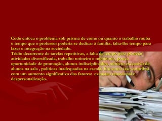 Codo enfoca o problema sob prisma de como ou quanto o trabalho rouba o tempo que o professor poderia se dedicar à família, falta-lhe tempo para lazer e integração na sociedade. Tédio decorrente de tarefas repetitivas, a falta de tempo para planejar atividades diversificada, trabalho rotineiro e monótono, pouca oportunidade de promoção, alunos indisciplinados, número excessivo de alunos na sala , políticas inadequadas na escola. Em suma isso contribui com um aumento significativo dos fatores:  exaustao emocional e despersonalização. 