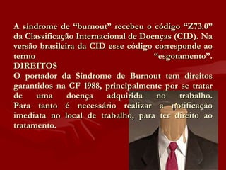 A síndrome de “burnout” recebeu o código “Z73.0” da Classificação Internacional de Doenças (CID). Na versão brasileira da CID esse código corresponde ao termo “esgotamento”. DIREITOS O portador da Síndrome de Burnout tem direitos garantidos na CF 1988, principalmente por se tratar de uma doença adquirida no trabalho. Para tanto é necessário realizar a notificação imediata no local de trabalho, para ter direito ao tratamento. 