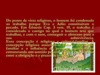 Do ponto de vista religioso, o homem foi condenado ao trabalho porque Eva e Adão constituíram o pecado. Em Gênesis Cap. 3 vers. 19, o trabalho é considerado o castigo no qual o homem terá que trabalhar, e com o suor, conseguir o alimento para a sua sobrevivência. Essa concepção é religiosa e cultural-familiar. À concepção religiosa associam-se valores da cultura familiar e a influência de pessoas significativas, estruturando um sentido pessoal e único que se situa entre a obrigação e o prazer de trabalhar. 