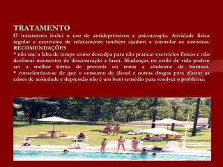 TRATAMENTO O tratamento inclui o uso de antidepressivos e psicoterapia. Atividade física regular e exercícios de relaxamento também ajudam a controlar os sintomas. RECOMENDAÇÕES * não use a falta de tempo como desculpa para não praticar exercícios físicos e não desfrutar momentos de descontração e lazer. Mudanças no estilo de vida podem ser a melhor forma de prevenir ou tratar a síndrome de burnout. * conscientizar-se de que o consumo de álcool e outras drogas para afastar as crises de ansiedade e depressão não é um bom remédio para resolver o problema. 