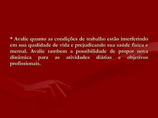 * Avalie quanto as condições de trabalho estão interferindo em sua qualidade de vida e prejudicando sua saúde física e mental. Avalie tambem a possibilidade de propor nova dinâmica para as atividades diárias e objetivos profissionais. 