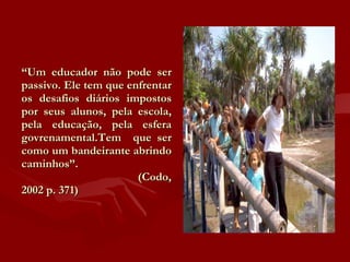 “ Um educador não pode ser passivo. Ele tem que enfrentar os desafios diários impostos por seus alunos, pela escola, pela educação, pela esfera govrenamental.Tem  que ser como um bandeirante abrindo caminhos”.   (Codo, 2002 p. 371) 