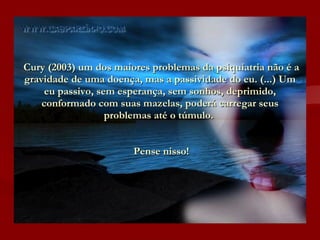 Cury (2003) um dos maiores problemas da psiquiatria não é a gravidade de uma doença, mas a passividade do eu. (...) Um eu passivo, sem esperança, sem sonhos, deprimido, conformado com suas mazelas, poderá carregar seus problemas até o túmulo.     Pense nisso!   