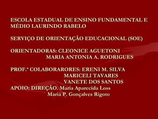 ESCOLA ESTADUAL DE ENSINO FUNDAMENTAL E MÉDIO LAURINDO RABELO SERVIÇO DE ORIENTAÇÃO EDUCACIONAL (SOE) ORIENTADORAS: CLEONICE AGUETONI    MARIA ANTONIA A. RODRIGUES PROF.ª COLABORARORES: ERENI M. SILVA   MARICELI TAVARES   VANETE DOS SANTOS APOIO: DIREÇÃO. Maria Aparecida Loss   Mariá P. Gonçalves Rigoto  