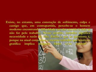 Existe, no entanto, uma conotação de sofrimento, culpa e castigo que, em contrapartida, percebe-se o homem moderno encontrando dificuldade em dar sentido à vida se não for pelo trabalho. Nesse sentido, trabalho significa necessidade e razão de vida. Então o que se questiona é, porque na atual conjuntura o mesmo trabalho que motiva e gratifica implica desgaste físico e/ou mental?  