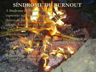 SÍNDROME DE BURNOUT  A Síndrome de Burnout consiste em uma expressão inglesa para designar aquilo que deixou de funcionar por exaustão de energia, composto por bur “queima”  + nout “ fora” queimar para fora.  Freudenberger  em 1974... Bradley em 1969 já havia publicado em um artigo que se utilizava da expressão staff burn-out, referindo-se ao desgaste de profissionais No Brasil, a primeira publicação data de 1987 Primeiro livro em idioma português Maslach & Leiter (1999) Codo (1999)  