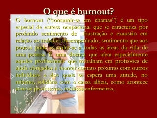 O que é burnout? O burnout (“consumir-se em chamas”) é um tipo especial de estress ocupacional que se caracteriza por profundo sentimento de  frustração e exaustão em relação ao trabalho desempenhado, sentimento que aos poucos pode estender-se a todas as áreas da vida de uma pessoa. É uma doença que afeta especialmente aqueles profissionais que trabalham em profissões de ajuda obrigados a manter contato próximo com outros indivíduos e dos quais se espera uma atitude, no mínimo, solidária com a causa alheia, como acontece com os professores, médicos,enfermeiros,  