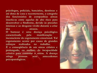 psicólogos, policiais, bancários, dentistas e até dona de casa e recentemente, a categoria dos funcionários de companhias aéreas inseriu-se entre aquelas de alto risco para desenvolver a Síndrome, devido às pressões intensas e ao desgaste vivido durante a crise dos atrasos.  O burnout é uma doença psicológica caracterizada pela manifestação  inconsciente do esgotamento emocional. Tal esgotamento ocorre por causa de grandes esforços realizados no trabalho.  É a conseqüência de um stress crônico e prolongado, ou melhor, da incapacidade crônica para controlar o stress. A doença atinge pessoas sem antecedentes psicopatológicos. 