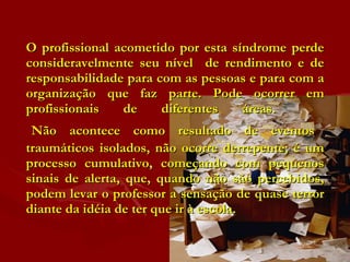 O profissional acometido por esta síndrome perde consideravelmente seu nível  de rendimento e de responsabilidade para com as pessoas e para com a organização que faz parte. Pode ocorrer em profissionais de diferentes áreas.    Não acontece como resultado de eventos traumáticos isolados, não ocorre derrepente; é um processo cumulativo, começando com pequenos sinais de alerta, que, quando não são percebidos, podem levar o professor a sensação de quase terror diante da idéia de ter que ir à escola.  