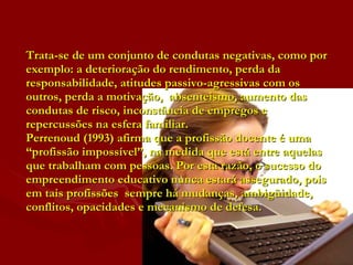 Trata-se de um conjunto de condutas negativas, como por exemplo: a deterioração do rendimento, perda da  responsabilidade, atitudes passivo-agressivas com os outros, perda a motivação,  absenteismo, aumento das condutas de risco, inconstância de empregos e repercussões na esfera familiar.  Perrenoud (1993) afirma que a profissão docente é uma “profissão impossível”, na medida que está entre aquelas que trabalham com pessoas. Por esta razão, o sucesso do empreendimento educativo nunca estará assegurado, pois em tais profissões  sempre há mudanças, ambigüidade, conflitos, opacidades e mecanismo de defesa.  