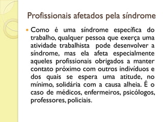 Profissionais afetados pela síndrome
 Como é uma síndrome específica do
trabalho, qualquer pessoa que exerça uma
atividade trabalhista pode desenvolver a
síndrome, mas ela afeta especialmente
aqueles profissionais obrigados a manter
contato próximo com outros indivíduos e
dos quais se espera uma atitude, no
mínimo, solidária com a causa alheia. É o
caso de médicos, enfermeiros, psicólogos,
professores, policiais.
 