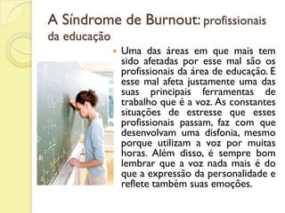 A Síndrome de Burnout: profissionais
da educação
 Uma das áreas em que mais tem
sido afetadas por esse mal são os
profissionais da área de educação. E
esse mal afeta justamente uma das
suas principais ferramentas de
trabalho que é a voz. As constantes
situações de estresse que esses
profissionais passam, faz com que
desenvolvam uma disfonia, mesmo
porque utilizam a voz por muitas
horas. Além disso, é sempre bom
lembrar que a voz nada mais é do
que a expressão da personalidade e
reflete também suas emoções.
 