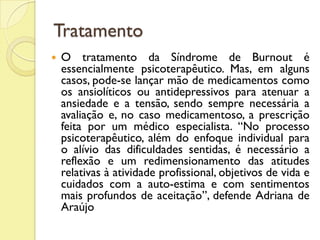 Tratamento
 O tratamento da Síndrome de Burnout é
essencialmente psicoterapêutico. Mas, em alguns
casos, pode-se lançar mão de medicamentos como
os ansiolíticos ou antidepressivos para atenuar a
ansiedade e a tensão, sendo sempre necessária a
avaliação e, no caso medicamentoso, a prescrição
feita por um médico especialista. “No processo
psicoterapêutico, além do enfoque individual para
o alívio das dificuldades sentidas, é necessário a
reflexão e um redimensionamento das atitudes
relativas à atividade profissional, objetivos de vida e
cuidados com a auto-estima e com sentimentos
mais profundos de aceitação”, defende Adriana de
Araújo
 