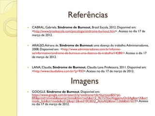 Referências
 CABRAL, Gabriela. Síndrome de Burnout. Brasil Escola, 2012.Disponível em:
<http://www.brasilescola.com/psicologia/sindrome-burnout.htm> .Acesso no dia 17 de
março de 2012.
 ARAÚJO,Adriana de. Síndrome de Burnout: uma doença do trabalho.Administradores,
2008.Disponível em: <http://www.administradores.com.br/informe-
se/informativo/sindrome-de-burnout-uma-doenca-do-trabalho/14280/>.Acesso o dia 17
de março de 2012.
 LANA, Claudia. Síndrome de Burnout. Claudia Lana Professora, 2011. Disponível em:
<http://www.claudialana.com.br/?p=933>.Acesso no dia 17 de março de 2012.
Imagens
 GOOGLE. Síndrome de Burnout. Disponível em:
https://www.google.com.br/search?q=sindrome+de+burnout&hl=pt-
BR&prmd=imvnsb&source=lnms&tbm=isch&ei=2_9kT57IGcXkggemuOn5Ag&sa=X&oi=
mode_link&ct=mode&cd=2&sqi=2&ved=0CBEQ_AUoAQ&biw=1366&bih=619>.Acesso
no dia 17 de março de 2012.
 